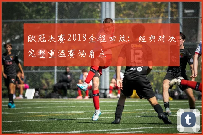 欧冠决赛2018全程回放：经典对决完整重温赛场看点