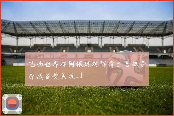 巴西世界杯阿根廷对阵荷兰晋级争夺战备受关注_1