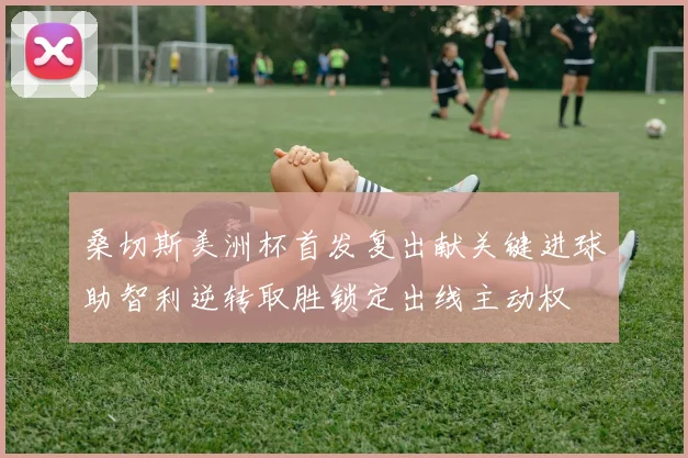 桑切斯美洲杯首发复出献关键进球助智利逆转取胜锁定出线主动权