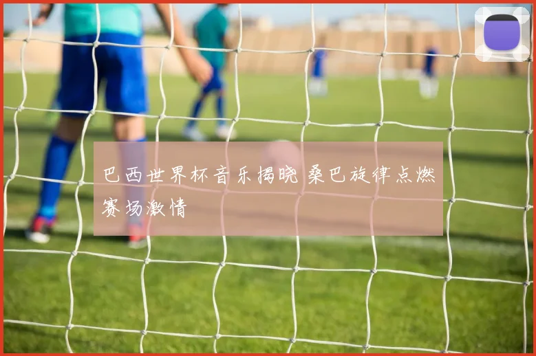 巴西世界杯音乐揭晓 桑巴旋律点燃赛场激情