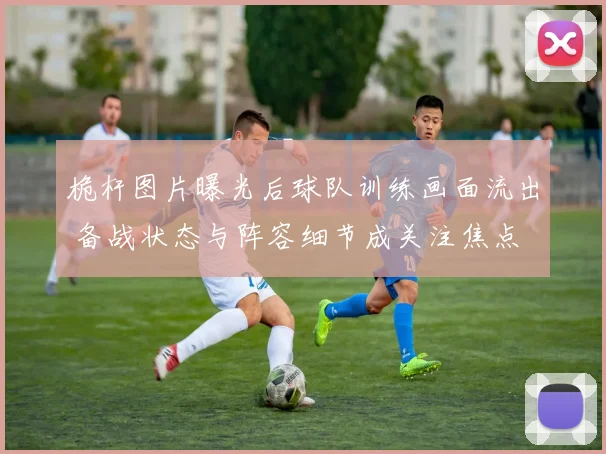 桅杆图片曝光后球队训练画面流出 备战状态与阵容细节成关注焦点