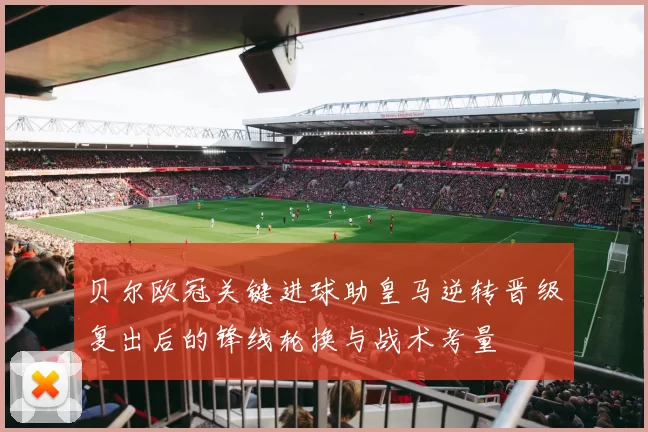 贝尔欧冠关键进球助皇马逆转晋级复出后的锋线轮换与战术考量