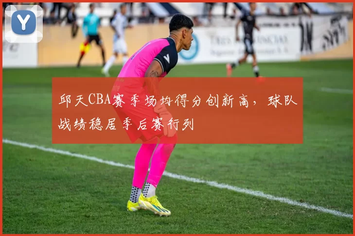 邱天CBA赛季场均得分创新高，球队战绩稳居季后赛行列