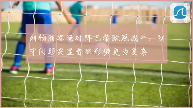利物浦客场对阵巴黎欧冠战平，防守问题突显晋级形势更为复杂