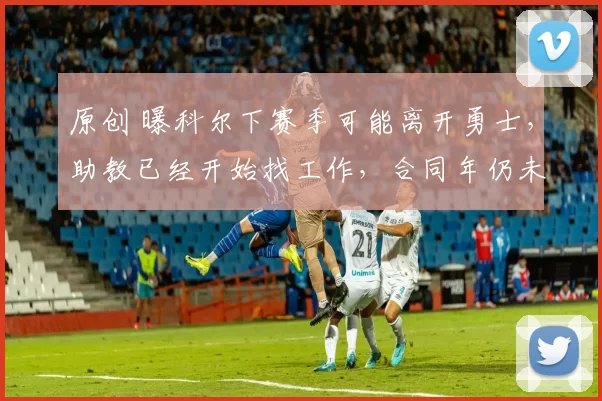 原创 曝科尔下赛季可能离开勇士，助教已经开始找工作，合同年仍未续约