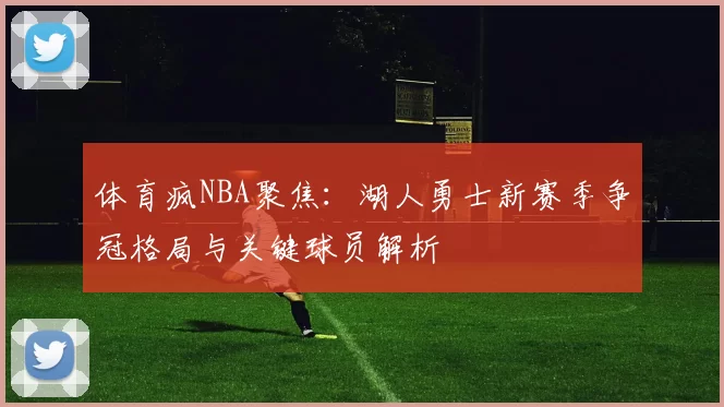 体育疯NBA聚焦：湖人勇士新赛季争冠格局与关键球员解析