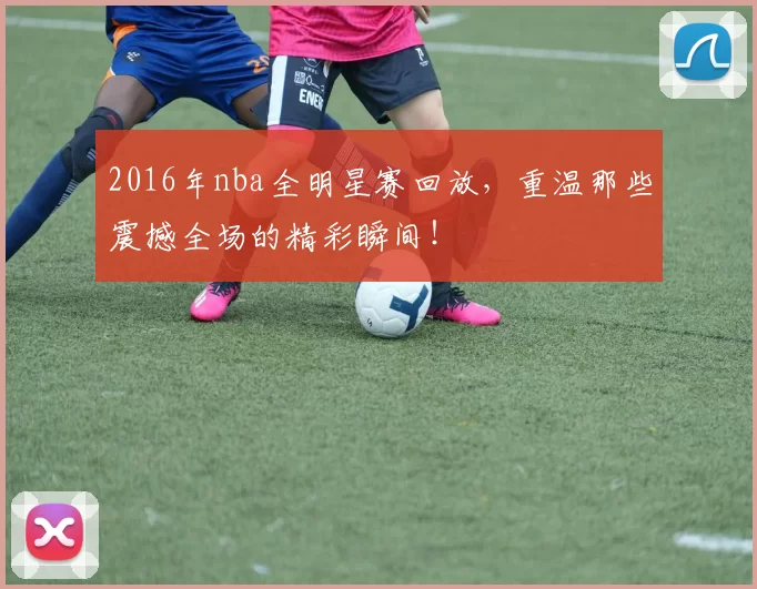 2016年nba全明星赛回放，重温那些震撼全场的精彩瞬间！