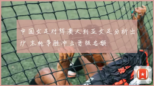 中国女足对阵澳大利亚女足分析出炉 末轮争胜冲击晋级名额
