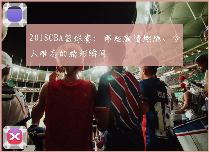 2018CBA篮球赛：那些激情燃烧、令人难忘的精彩瞬间