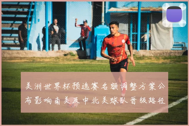 美洲世界杯预选赛名额调整方案公布影响南美及中北美球队晋级路径