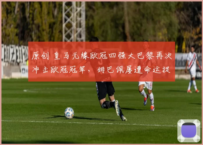 原创 皇马无缘欧冠四强大巴黎再次冲击欧冠冠军，姆巴佩屡遭命运捉弄