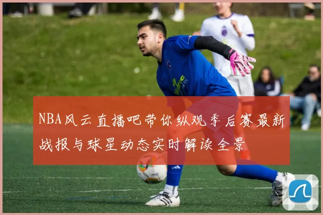 NBA风云直播吧带你纵观季后赛最新战报与球星动态实时解读全景