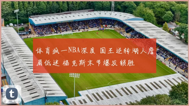 体育疯一NBA深度 国王逆转湖人詹眉低迷 福克斯末节爆发锁胜