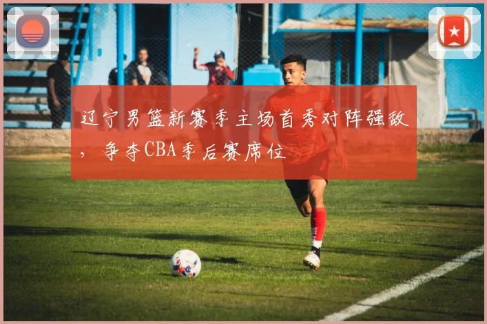 辽宁男篮新赛季主场首秀对阵强敌，争夺CBA季后赛席位