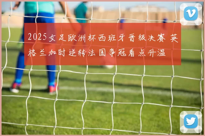 2025女足欧洲杯西班牙晋级决赛 英格兰加时逆转法国争冠看点升温