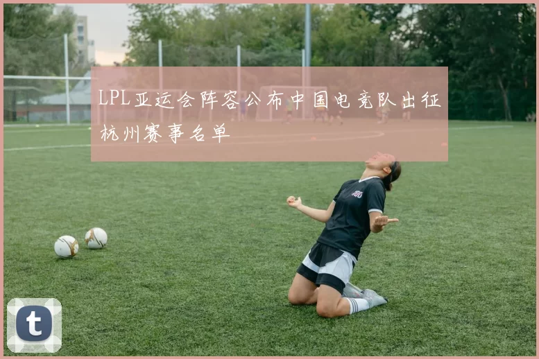 LPL亚运会阵容公布中国电竞队出征杭州赛事名单