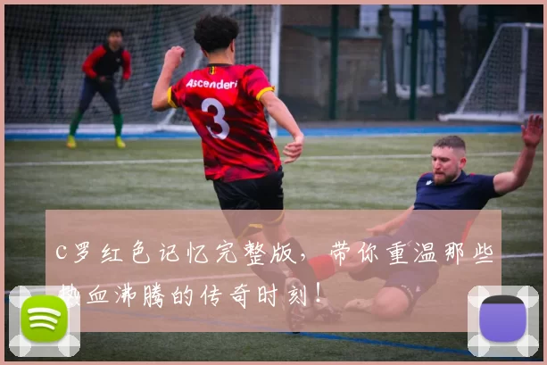 c罗红色记忆完整版，带你重温那些热血沸腾的传奇时刻！