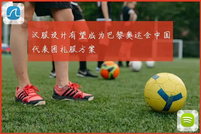 汉服设计有望成为巴黎奥运会中国代表团礼服方案