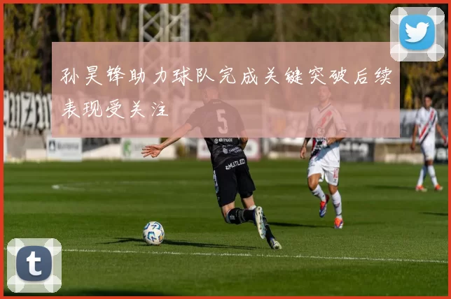 孙昊锋助力球队完成关键突破后续表现受关注