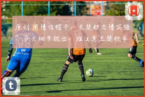 原创 用情侣帽子，王楚钦恋情实锤？莎头细节挖出，谁注意王楚钦举动