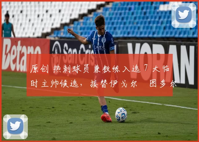 原创 热刺球员兼教练入选 7 大临时主帅候选，接替伊戈尔・图多尔