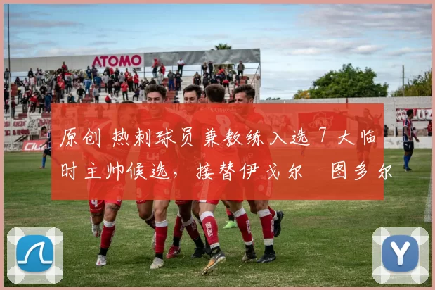 原创 热刺球员兼教练入选 7 大临时主帅候选，接替伊戈尔・图多尔