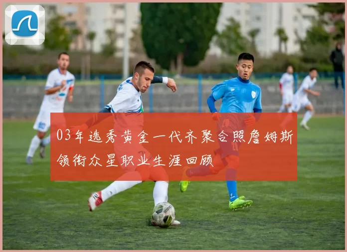 03年选秀黄金一代齐聚合照詹姆斯领衔众星职业生涯回顾