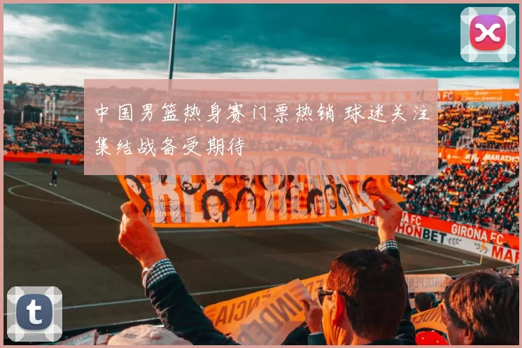 中国男篮热身赛门票热销 球迷关注集结战备受期待