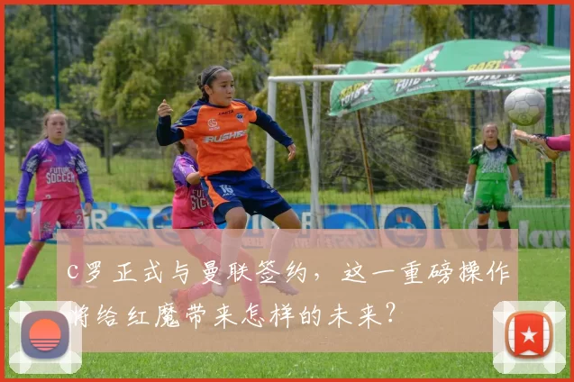 c罗正式与曼联签约,这一重磅操作将给红魔带来怎样的未来?