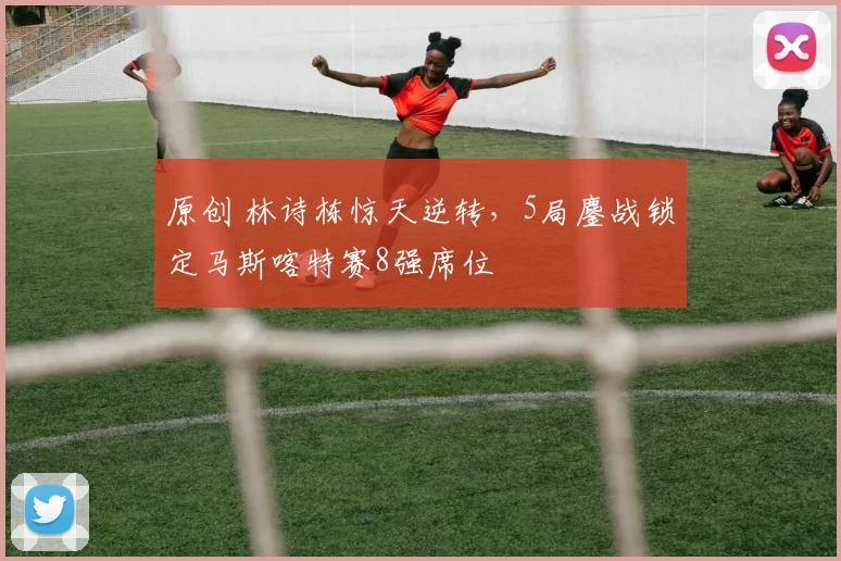 原创 林诗栋惊天逆转，5局鏖战锁定马斯喀特赛8强席位