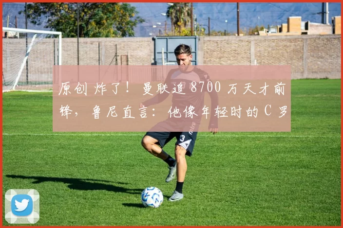 原创 炸了！曼联追 8700 万天才前锋，鲁尼直言：他像年轻时的 C 罗