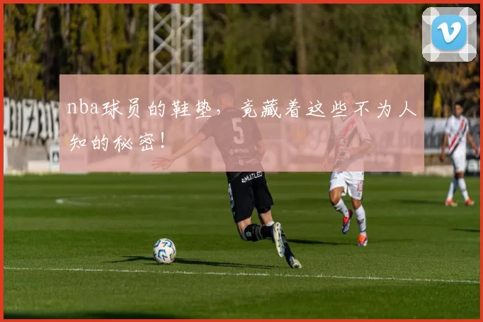 nba球员的鞋垫，竟藏着这些不为人知的秘密！