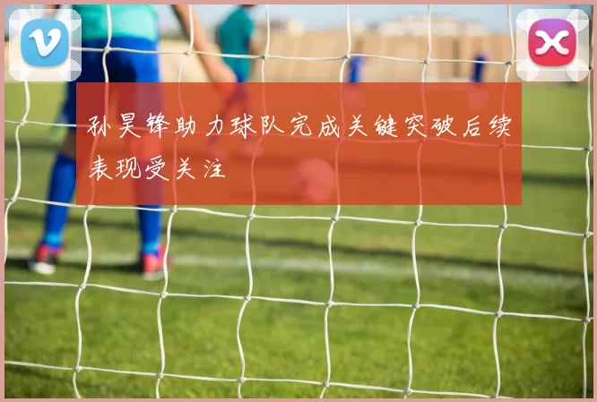 孙昊锋助力球队完成关键突破后续表现受关注