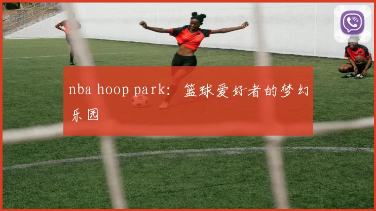 nba hoop park：篮球爱好者的梦幻乐园