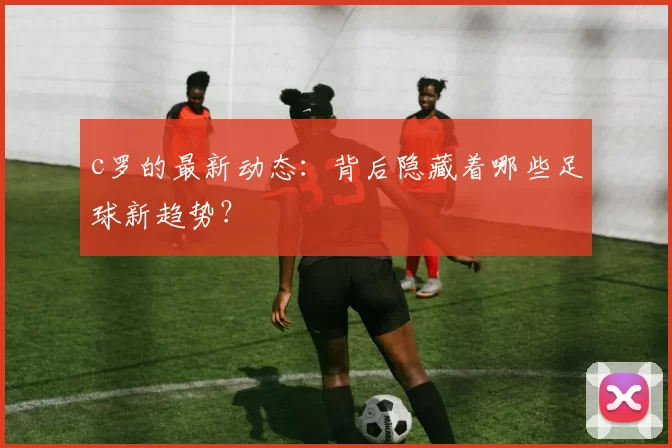 c罗的最新动态：背后隐藏着哪些足球新趋势？