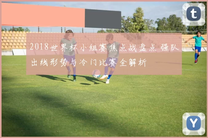 2018世界杯小组赛焦点战盘点 强队出线形势与冷门比赛全解析