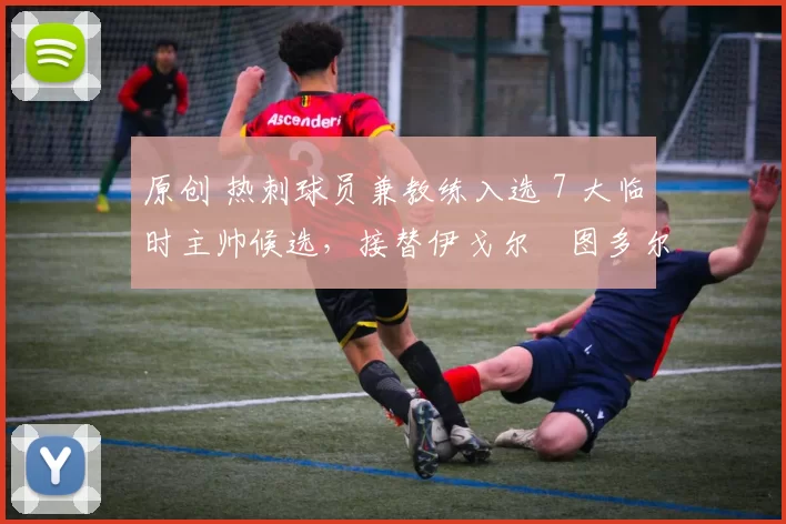 原创 热刺球员兼教练入选 7 大临时主帅候选,接替伊戈尔・图多尔