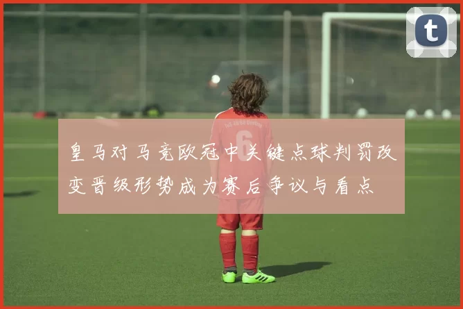 皇马对马竞欧冠中关键点球判罚改变晋级形势成为赛后争议与看点