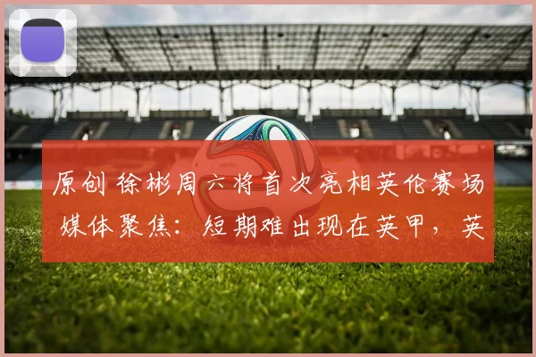 原创 徐彬周六将首次亮相英伦赛场 媒体聚焦：短期难出现在英甲，英超仍是远景