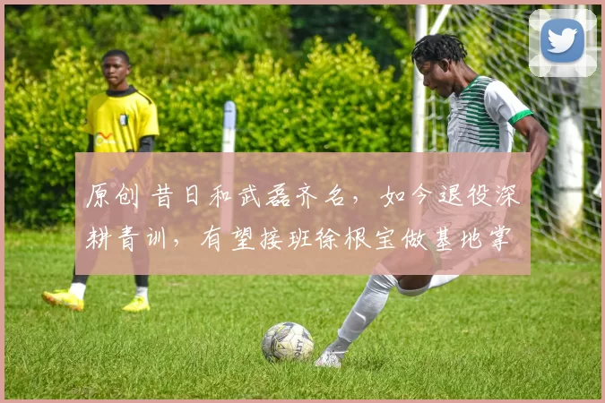 原创 昔日和武磊齐名，如今退役深耕青训，有望接班徐根宝做基地掌舵人