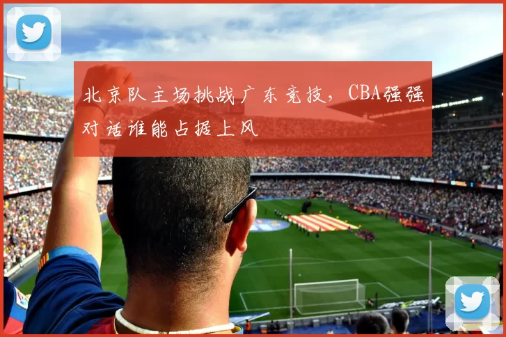北京队主场挑战广东竞技，CBA强强对话谁能占据上风