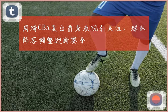 周琦CBA复出首秀表现引关注，球队阵容调整迎新赛季