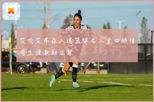 艾伦艾弗森入选篮球名人堂回顾传奇生涯激励后辈