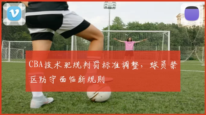 CBA技术犯规判罚标准调整，球员禁区防守面临新规则