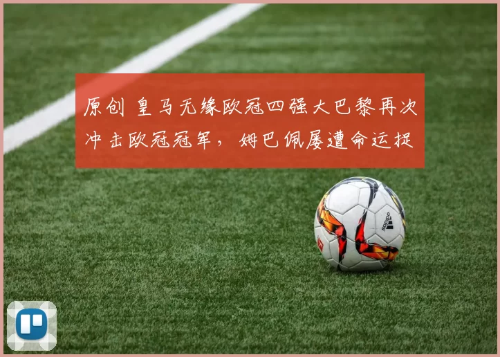 原创 皇马无缘欧冠四强大巴黎再次冲击欧冠冠军，姆巴佩屡遭命运捉弄