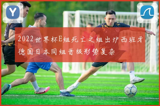 2022世界杯E组死亡之组出炉西班牙德国日本同组晋级形势复杂