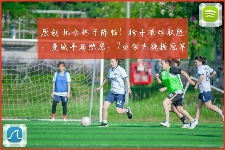 原创 机会终于降临！枪手艰难取胜，曼城平局憋屈，7分领先稳握冠军在望