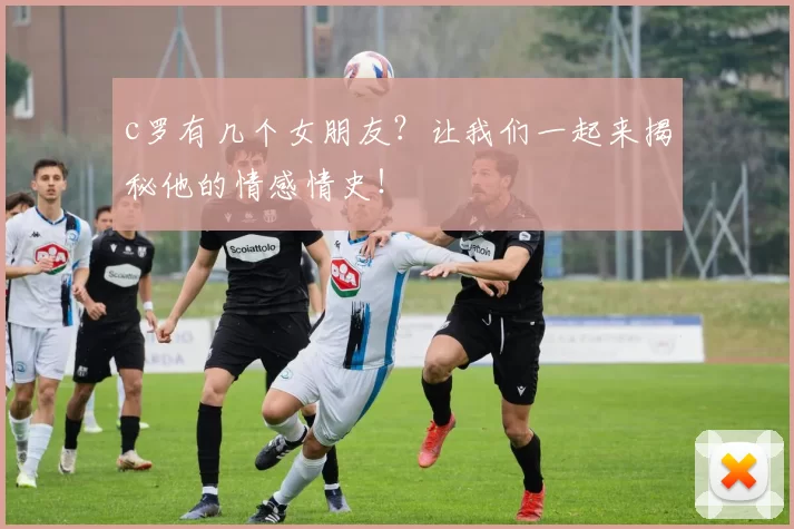 c罗有几个女朋友?让我们一起来揭秘他的情感情史!